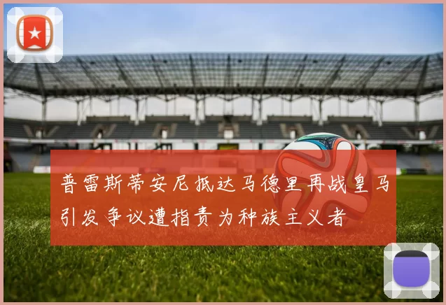 普雷斯蒂安尼抵达马德里再战皇马引发争议遭指责为种族主义者