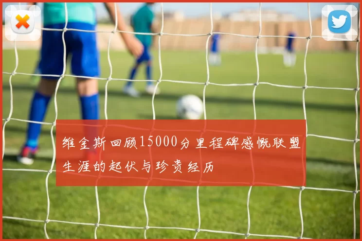 维金斯回顾15000分里程碑感慨联盟生涯的起伏与珍贵经历