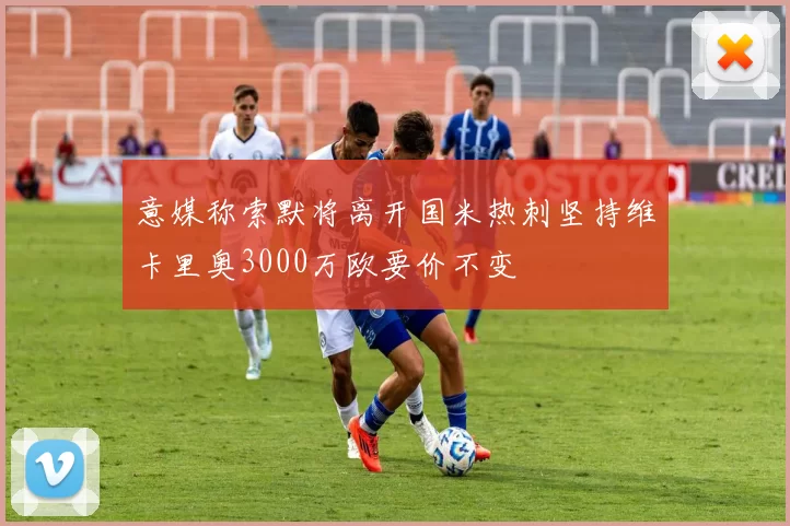 意媒称索默将离开国米热刺坚持维卡里奥3000万欧要价不变