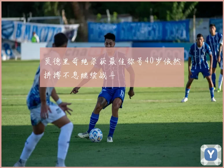 莫德里奇绝杀获最佳称号40岁依然拼搏不息继续战斗