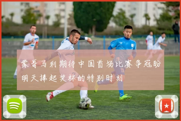蒙哥马利期待中国首场比赛争冠盼明天捧起奖杯的特别时刻