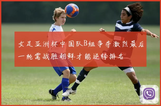 女足亚洲杯中国队B组争夺激烈最后一轮需战胜朝鲜才能逆转排名
