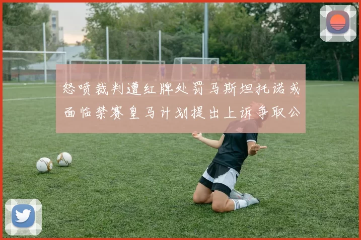 怒喷裁判遭红牌处罚马斯坦托诺或面临禁赛皇马计划提出上诉争取公正处理