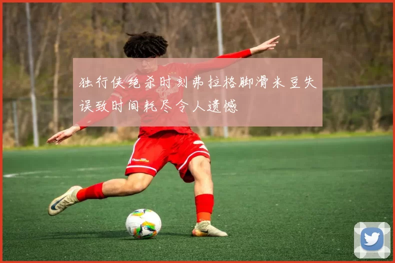 独行侠绝杀时刻弗拉格脚滑米豆失误致时间耗尽令人遗憾