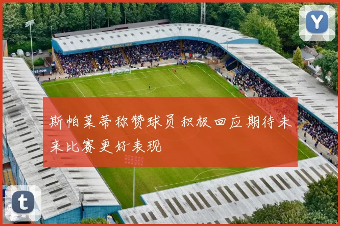 斯帕莱蒂称赞球员积极回应期待未来比赛更好表现
