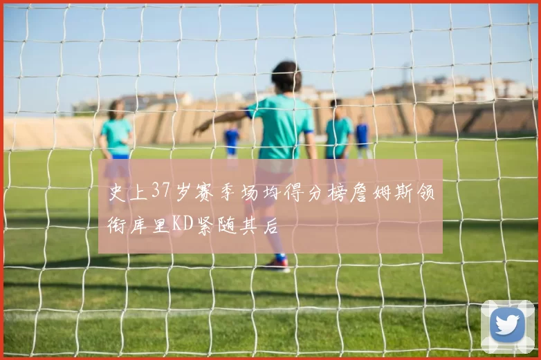 史上37岁赛季场均得分榜詹姆斯领衔库里KD紧随其后