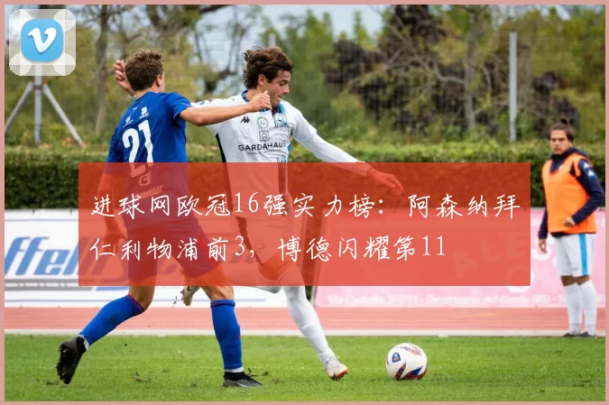 进球网欧冠16强实力榜：阿森纳拜仁利物浦前3，博德闪耀第11