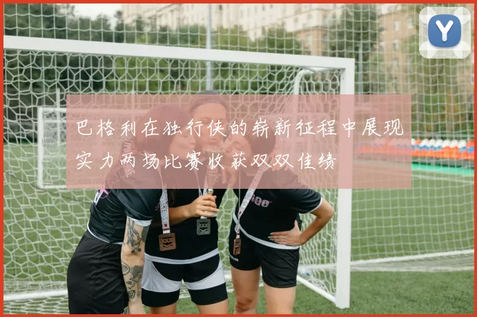 巴格利在独行侠的崭新征程中展现实力两场比赛收获双双佳绩