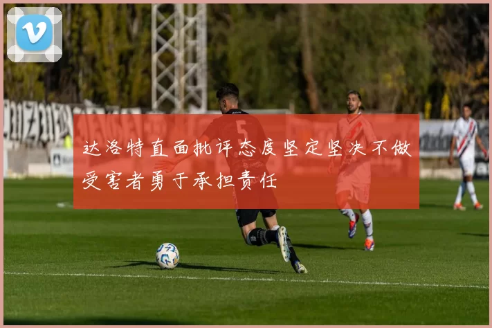 达洛特直面批评态度坚定坚决不做受害者勇于承担责任