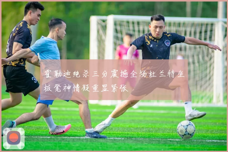 霍勒迪绝杀三分震撼全场杜兰特坐板凳神情凝重显紧张